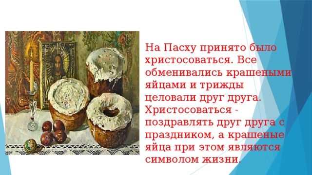 На Пасху принято было христосоваться. Все обменивались крашеными яйцами и трижды целовали друг друга. Христосоваться - поздравлять друг друга с праздником, а крашеные яйца при этом являются символом жизни. 