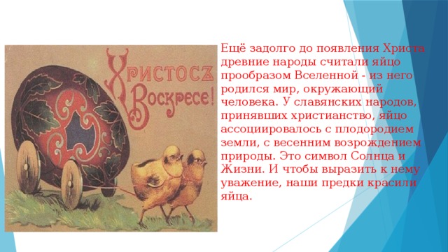 Ещё задолго до появления Христа древние народы считали яйцо прообразом Вселенной - из него родился мир, окружающий человека. У славянских народов, принявших христианство, яйцо ассоциировалось с плодородием земли, с весенним возрождением природы. Это символ Солнца и Жизни. И чтобы выразить к нему уважение, наши предки красили яйца. 