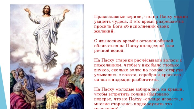 Православные верили, что на Пасху можно увидеть чудеса. В это время разрешается просить Бога об исполнении своих желаний. С языческих времён остался обычай обливаться на Пасху колодезной или речной водой. На Пасху старики расчёсывали волосы с пожеланием, чтобы у них было столько внуков, сколько волос на голове; старухи умывались с золота, серебра и красного яичка в надежде разбогатеть. На Пасху молодые взбирались на крыши, чтобы встретить солнце (бытовало поверье, что на Пасху «солнце играет», и многие старались подкараулить это мгновение). 