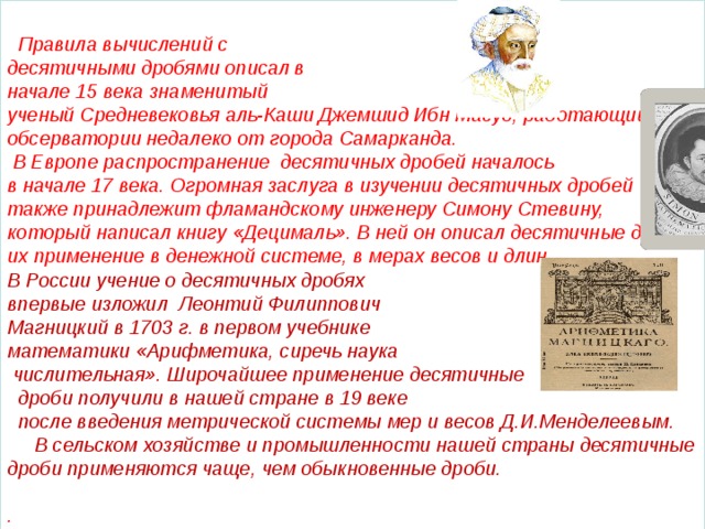  Правила вычислений с десятичными дробями описал в начале 15 века знаменитый ученый Средневековья аль-Каши Джемшид Ибн Масуд, работающий в обсерватории недалеко от города Самарканда.  В Европе распространение десятичных дробей началось в начале 17 века. Огромная заслуга в изучении десятичных дробей также принадлежит фламандскому инженеру Симону Стевину, который написал книгу «Децималь». В ней он описал десятичные дроби, их применение в денежной системе, в мерах весов и длин. В России учение о десятичных дробях впервые изложил Леонтий Филиппович Магницкий в 1703 г. в первом учебнике математики «Арифметика, сиречь наука  числительная». Широчайшее применение десятичные  дроби получили в нашей стране в 19 веке  после введения метрической системы мер и весов Д.И.Менделеевым.  В сельском хозяйстве и промышленности нашей страны десятичные дроби применяются чаще, чем обыкновенные дроби.  .   