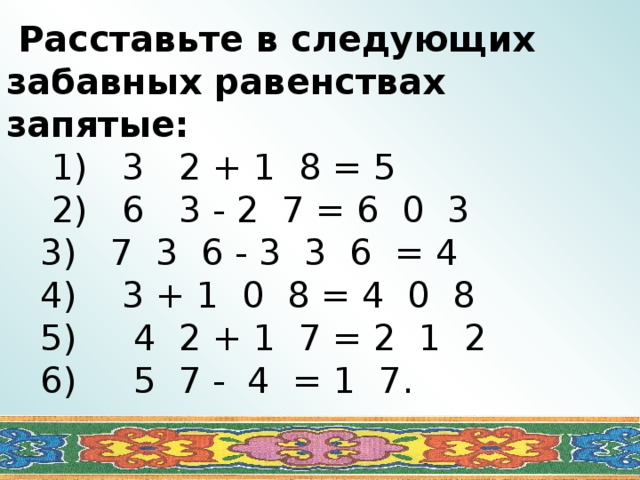  Расставьте в следующих забавных равенствах запятые:  1) 3 2 + 1 8 = 5  2) 6 3 - 2 7 = 6 0 3  3) 7 3 6 - 3 3 6 = 4  4) 3 + 1 0 8 = 4 0 8  5) 4 2 + 1 7 = 2 1 2  6) 5 7 - 4 = 1 7. 