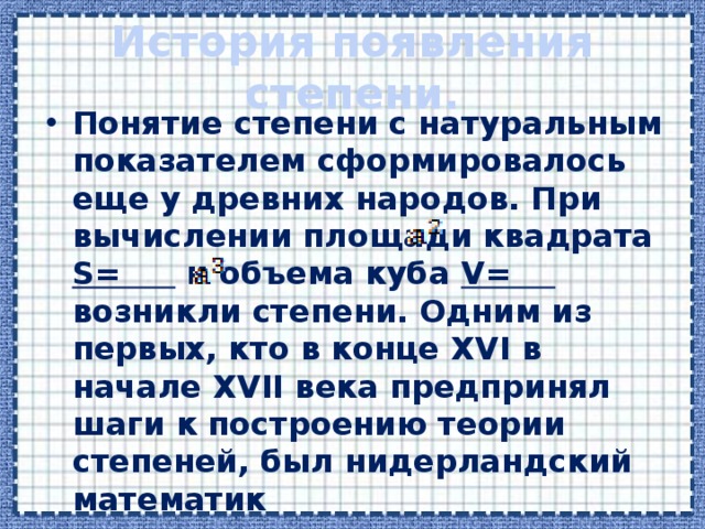 История появления степени. Понятие степени с натуральным показателем сформировалось еще у древних народов. При вычислении площади квадрата S= и объема куба V= возникли степени. Одним из первых, кто в конце XVI в начале XVII века предпринял шаги к построению теории степеней, был нидерландский математик  Симон Стевин.  