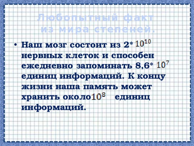 Любопытный факт  из мира степеней. Наш мозг состоит из 2* нервных клеток и способен ежедневно запоминать 8,6* единиц информаций. К концу жизни наша память может хранить около единиц информаций. 