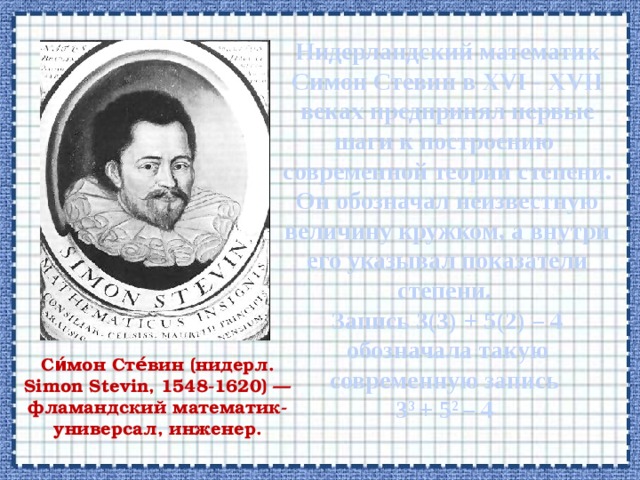  Нидерландский математик Симон Стевин в XVI - XVII веках предпринял первые шаги к построению современной теории степени. Он обозначал неизвестную величину кружком, а внутри его указывал показатели степени.  Запись 3(3) + 5(2) – 4 обозначала такую современную запись  3 3 + 5 2 – 4    Си́мон Сте́вин (нидерл. Simon Stevin, 1548-1620) — фламандский математик-универсал, инженер. 