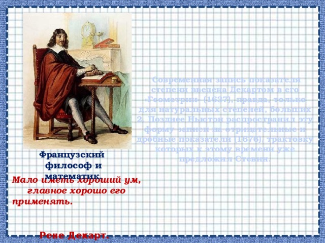      Современная запись показателя степени введена Декартом в его «Геометрии» (1637), правда, только для натуральных степеней, больших 2. Позднее Ньютон распространил эту форму записи на отрицательные и дробные показатели (1676), трактовку которых к этому времени уже предложил Стевин.   Французский  философ и математик. Мало иметь хороший ум, главное хорошо его применять. Рене Декарт.  