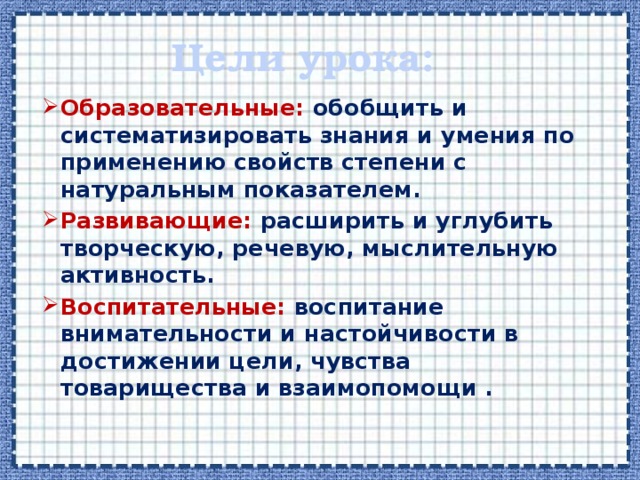 Цели урока: Образовательные: обобщить и систематизировать знания и умения по применению свойств степени с натуральным показателем. Развивающие: расширить и углубить творческую, речевую, мыслительную активность. Воспитательные: воспитание внимательности и настойчивости в достижении цели, чувства товарищества и взаимопомощи . 