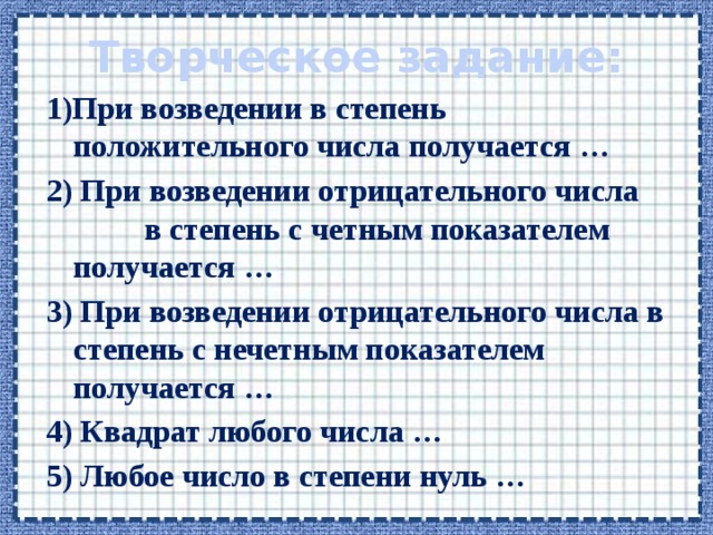 Творческое задание: 1)При возведении в степень положительного числа получается … 2) При возведении отрицательного числа в степень с четным показателем получается … 3) При возведении отрицательного числа в степень с нечетным показателем получается … 4) Квадрат любого числа … 5) Любое число в степени нуль … 
