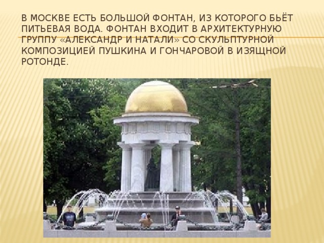 В Москве есть большой фонтан, из которого бьёт питьевая вода. Фонтан входит в архитектурную группу «Александр и Натали» со скульптурной композицией Пушкина и Гончаровой в изящной ротонде. 