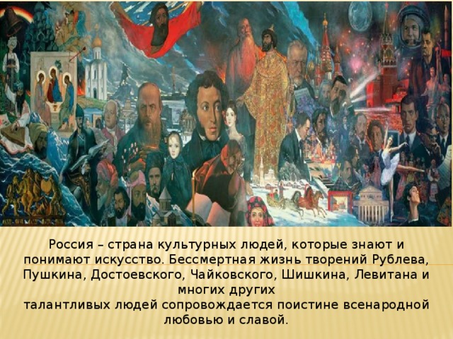 Россия – страна культурных людей, которые знают и понимают искусство. Бессмертная жизнь творений Рублева, Пушкина, Достоевского, Чайковского, Шишкина, Левитана и многих других талантливых людей сопровождается поистине всенародной любовью и славой. 