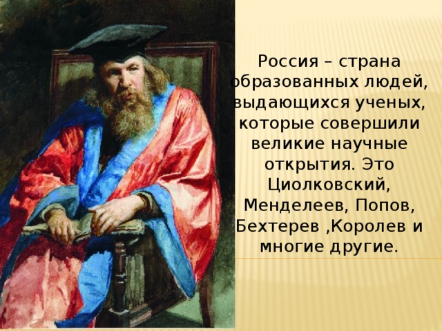 Россия – страна образованных людей, выдающихся ученых, которые совершили великие научные открытия. Это Циолковский, Менделеев, Попов, Бехтерев ,Королев и многие другие. 