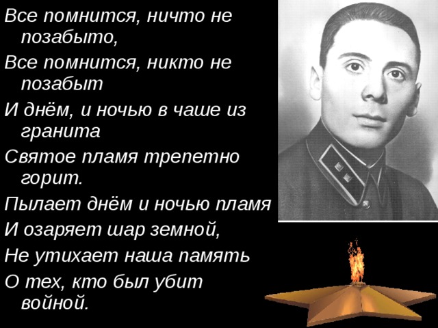 Все помнится, ничто не позабыто, Все помнится, никто не позабыт И днём, и ночью в чаше из гранита Святое пламя трепетно горит. Пылает днём и ночью пламя И озаряет шар земной, Не утихает наша память О тех, кто был убит войной. 
