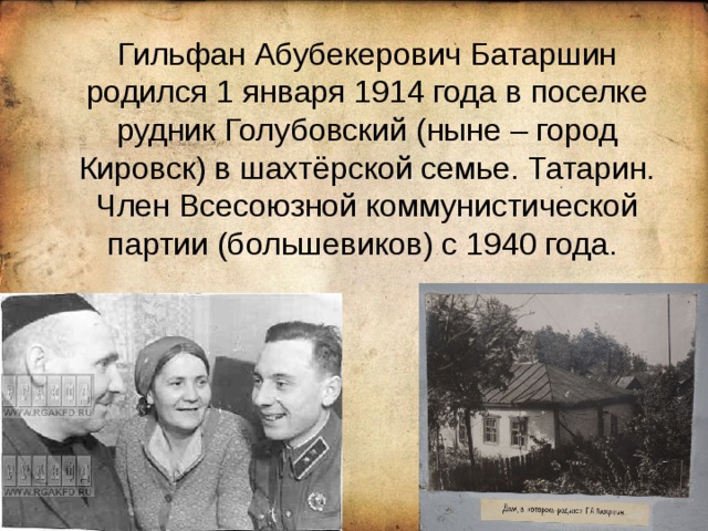  Гильфан Абубекерович Батаршин родился 1 января 1914 года в поселке рудник Голубовский (ныне – город Кировск) в шахтёрской семье. Татарин. Член Всесоюзной коммунистической партии (большевиков) с 1940 года. 
