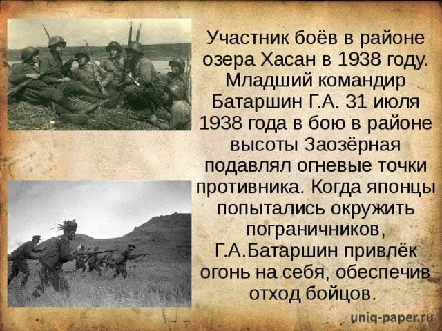  Участник боёв в районе озера Хасан в 1938 году. Младший командир Батаршин Г.А. 31 июля 1938 года в бою в районе высоты Заозёрная подавлял огневые точки противника. Когда японцы попытались окружить пограничников, Г.А.Батаршин привлёк огонь на себя, обеспечив отход бойцов. 