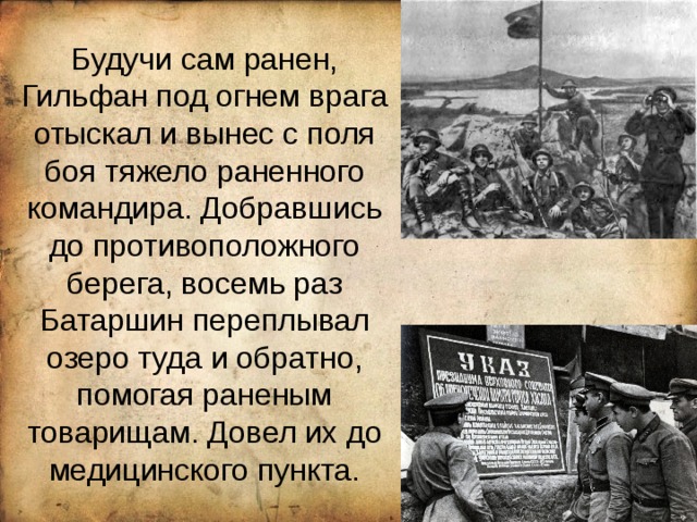  Будучи сам ранен, Гильфан под огнем врага отыскал и вынес с поля боя тяжело раненного командира. Добравшись до противоположного берега, восемь раз Батаршин переплывал озеро туда и обратно, помогая раненым товарищам. Довел их до медицинского пункта. 