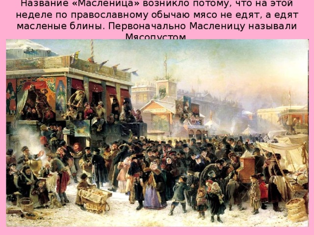 Название «Масленица» возникло потому, что на этой неделе по православному обычаю мясо не едят, а едят масленые блины. Первоначально Масленицу называли Мясопустом. 