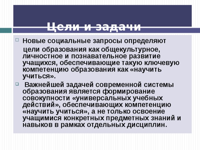    Цели и задачи образования   Новые социальные запросы определяют  цели образования как общекультурное, личностное и познавательное развитие учащихся, обеспечивающие такую ключевую компетенцию образования как «научить учиться».  Важнейшей задачей современной системы образования является формирование совокупности «универсальных учебных действий», обеспечивающих компетенцию «научить учиться», а не только освоение учащимися конкретных предметных знаний и навыков в рамках отдельных дисциплин.  