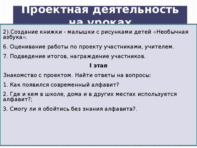 Проектная деятельность на уроках 2).Создание книжки - малышки с рисунками детей «Необычная азбука». 6. Оценивание работы по проекту участниками, учителем. 7. Подведение итогов, награждение участников. I этап Знакомство с проектом.  Найти ответы на вопросы: 1. Как появился современный алфавит? 2. Где и кем в школе, дома и в других местах используется алфавит?; 3. Смогу ли я обойтись без знания алфавита?.  