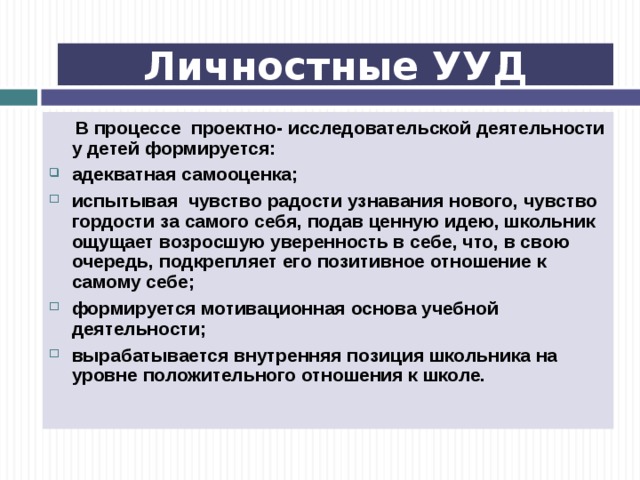 Личностные УУД  В процессе проектно- исследовательской деятельности у детей формируется: адекватная самооценка; испытывая чувство радости узнавания нового, чувство гордости за самого себя, подав ценную идею, школьник ощущает возросшую уверенность в себе, что, в свою очередь, подкрепляет его позитивное отношение к самому себе; формируется мотивационная основа учебной деятельности; вырабатывается внутренняя позиция школьника на уровне положительного отношения к школе. 