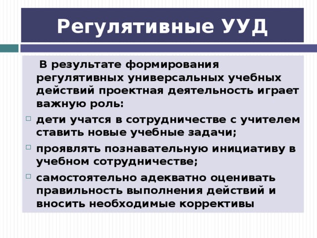 Регулятивные УУД  В результате формирования регулятивных универсальных учебных действий проектная деятельность играет важную роль: дети учатся в сотрудничестве с учителем ставить новые учебные задачи; проявлять познавательную инициативу в учебном сотрудничестве; самостоятельно адекватно оценивать правильность выполнения действий и вносить необходимые коррективы 