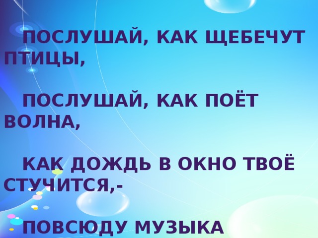 ПОСЛУШАЙ, КАК ЩЕБЕЧУТ ПТИЦЫ,   ПОСЛУШАЙ, КАК ПОЁТ ВОЛНА,   КАК ДОЖДЬ В ОКНО ТВОЁ СТУЧИТСЯ,-   ПОВСЮДУ МУЗЫКА СЛЫШНА. 