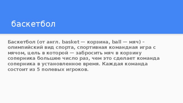 баскетбол Баскетбол (от англ. basket — корзина, ball — мяч) – олимпийский вид спорта, спортивная командная игра с мячом, цель в которой — забросить мяч в корзину соперника большее число раз, чем это сделает команда соперника в установленное время. Каждая команда состоит из 5 полевых игроков. 