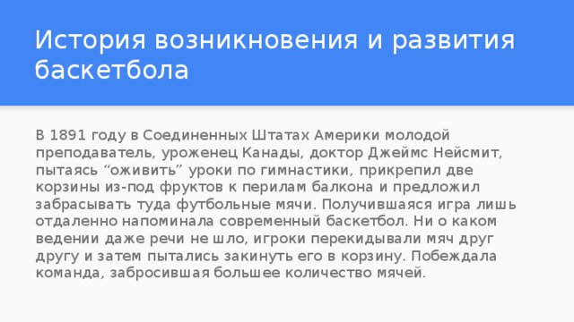 История возникновения и развития баскетбола В 1891 году в Соединенных Штатах Америки молодой преподаватель, уроженец Канады, доктор Джеймс Нейсмит, пытаясь “оживить” уроки по гимнастики, прикрепил две корзины из-под фруктов к перилам балкона и предложил забрасывать туда футбольные мячи. Получившаяся игра лишь отдаленно напоминала современный баскетбол. Ни о каком ведении даже речи не шло, игроки перекидывали мяч друг другу и затем пытались закинуть его в корзину. Побеждала команда, забросившая большее количество мячей. 