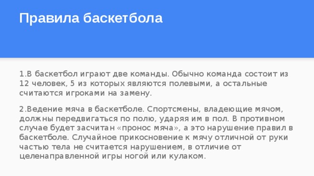 Правила баскетбола     1.В баскетбол играют две команды. Обычно команда состоит из 12 человек, 5 из которых являются полевыми, а остальные считаются игроками на замену. 2.Ведение мяча в баскетболе. Спортсмены, владеющие мячом, должны передвигаться по полю, ударяя им в пол. В противном случае будет засчитан «пронос мяча», а это нарушение правил в баскетболе. Случайное прикосновение к мячу отличной от руки частью тела не считается нарушением, в отличие от целенаправленной игры ногой или кулаком.  