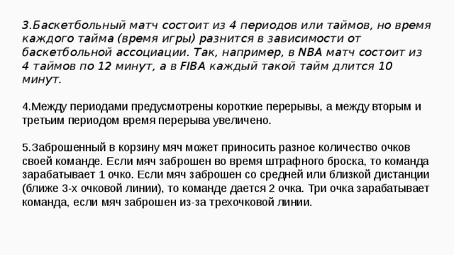 3.Баскетбольный матч состоит из 4 периодов или таймов, но время каждого тайма (время игры) разнится в зависимости от баскетбольной ассоциации. Так, например, в NBA матч состоит из 4 таймов по 12 минут, а в FIBA каждый такой тайм длится 10 минут.  4.Между периодами предусмотрены короткие перерывы, а между вторым и третьим периодом время перерыва увеличено. 5.Заброшенный в корзину мяч может приносить разное количество очков своей команде. Если мяч заброшен во время штрафного броска, то команда зарабатывает 1 очко. Если мяч заброшен со средней или близкой дистанции (ближе 3-х очковой линии), то команде дается 2 очка. Три очка зарабатывает команда, если мяч заброшен из-за трехочковой линии.  