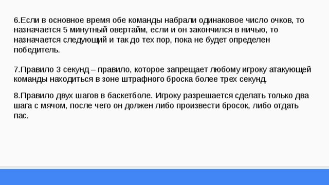 6.Если в основное время обе команды набрали одинаковое число очков, то назначается 5 минутный овертайм, если и он закончился в ничью, то назначается следующий и так до тех пор, пока не будет определен победитель. 7.Правило 3 секунд – правило, которое запрещает любому игроку атакующей команды находиться в зоне штрафного броска более трех секунд. 8.Правило двух шагов в баскетболе. Игроку разрешается сделать только два шага с мячом, после чего он должен либо произвести бросок, либо отдать пас. 