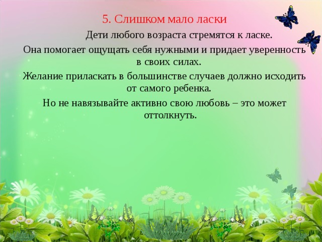 5. Слишком мало ласки   Дети любого возраста стремятся к ласке. Она помогает ощущать себя нужными и придает уверенность в своих силах. Желание приласкать в большинстве случаев должно исходить от самого ребенка. Но не навязывайте активно свою любовь – это может оттолкнуть. 