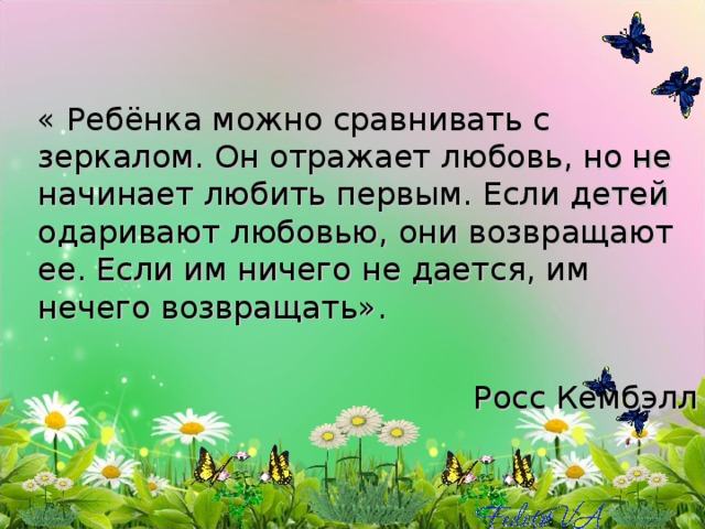 « Ребёнка можно сравнивать с зеркалом. Он отражает любовь, но не начинает любить первым. Если детей одаривают любовью, они возвращают ее. Если им ничего не дается, им нечего возвращать».  Росс Кембэлл 
