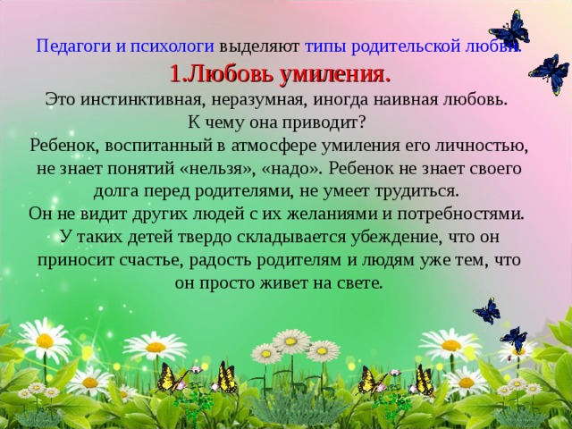    Педагоги и психологи выделяют типы родительской любви.  1.Любовь умиления.  Это инстинктивная, неразумная, иногда наивная любовь.  К чему она приводит?  Ребенок, воспитанный в атмосфере умиления его личностью, не знает понятий «нельзя», «надо». Ребенок не знает своего долга перед родителями, не умеет трудиться.  Он не видит других людей с их желаниями и потребностями.  У таких детей твердо складывается убеждение, что он приносит счастье, радость родителям и людям уже тем, что он просто живет на свете.          