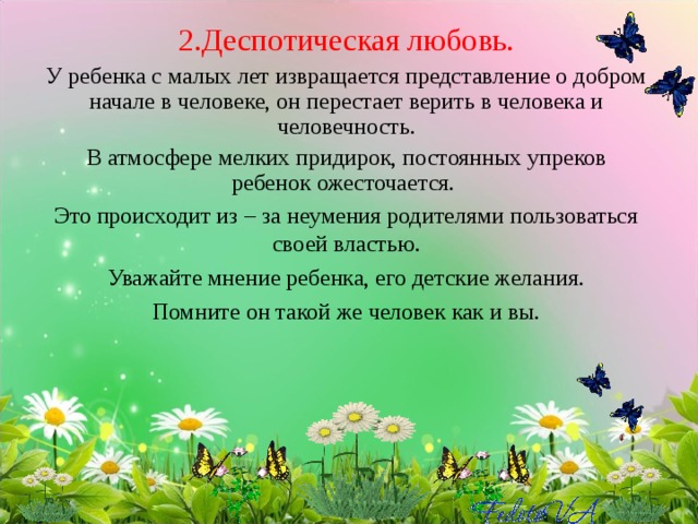 2.Деспотическая любовь. У ребенка с малых лет извращается представление о добром начале в человеке, он перестает верить в человека и человечность. В атмосфере мелких придирок, постоянных упреков ребенок ожесточается. Это происходит из – за неумения родителями пользоваться своей властью. Уважайте мнение ребенка, его детские желания. Помните он такой же человек как и вы. 