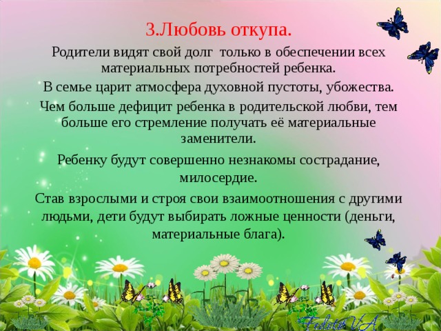 3.Любовь откупа. Родители видят свой долг только в обеспечении всех материальных потребностей ребенка. В семье царит атмосфера духовной пустоты, убожества. Чем больше дефицит ребенка в родительской любви, тем больше его стремление получать её материальные заменители. Ребенку будут совершенно незнакомы сострадание, милосердие. Став взрослыми и строя свои взаимоотношения с другими людьми, дети будут выбирать ложные ценности (деньги, материальные блага).   