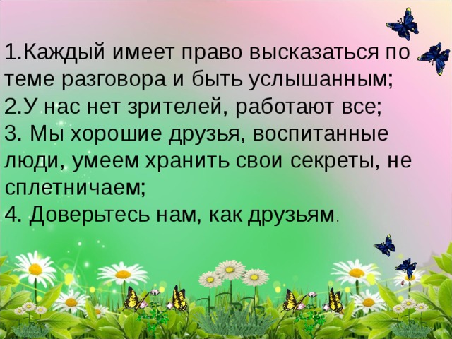 1.Каждый имеет право высказаться по теме разговора и быть услышанным; 2.У нас нет зрителей, работают все; 3. Мы хорошие друзья, воспитанные люди, умеем хранить свои секреты, не сплетничаем; 4. Доверьтесь нам, как друзьям . 