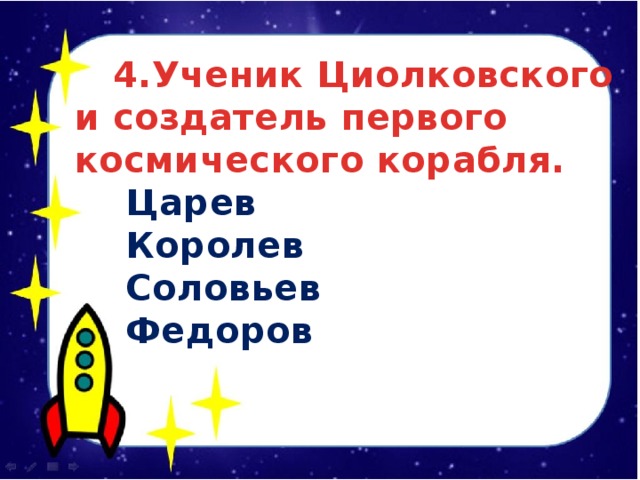  4.Ученик Циолковского и создатель первого космического корабля.  Царев  Королев  Соловьев  Федоров 