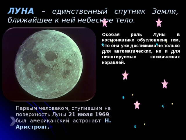 ЛУНА – единственный спутник Земли, ближайшее к ней небесное тело. Особая роль Луны в космонавтике обусловлена тем, что она уже достижима не только для автоматических, но и для пилотируемых космических кораблей. Первым человеком, ступившим на поверхность Луны 21 июля 1969 , был американский астронавт Н. Армстронг. 
