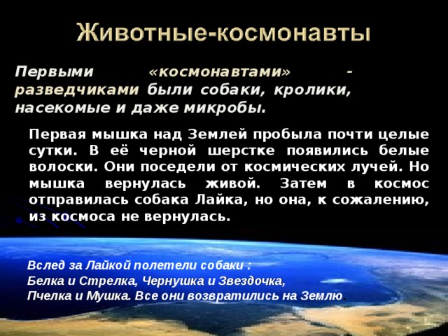 Первыми «космонавтами» - разведчиками были собаки, кролики, насекомые и даже микробы.  Первая мышка над Землей пробыла почти целые сутки. В её черной шерстке появились белые волоски. Они поседели от космических лучей. Но мышка вернулась живой. Затем в космос отправилась собака Лайка , но она, к сожалению, из космоса не вернулась. Вслед за Лайкой полетели собаки : Белка и Стрелка , Чернушка и Звездочка , Пчелка и Мушка . Все они возвратились на Землю . 