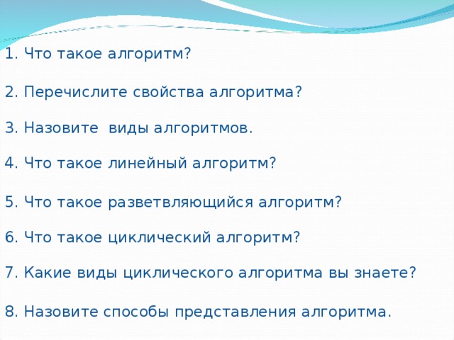 1. Что такое алгоритм? 2. Перечислите свойства алгоритма? 3. Назовите виды алгоритмов . 4. Что такое линейный алгоритм? 5. Что такое разветвляющийся алгоритм? 6. Что такое циклический алгоритм? 7. Какие виды циклического алгоритма вы знаете? 8. Назовите способы представления алгоритма . 