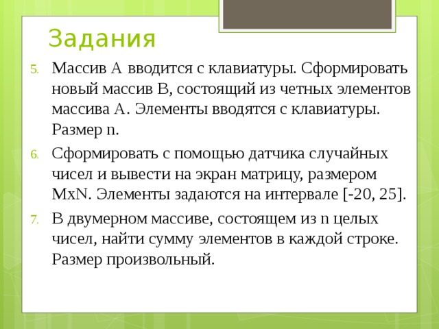 Задания Массив А вводится с клавиатуры. Сформировать новый массив В, состоящий из четных элементов массива А. Элементы вводятся с клавиатуры. Размер n. Сформировать с помощью датчика случайных чисел и вывести на экран матрицу, размером МхN. Элементы задаются на интервале [-20, 25]. В двумерном массиве, состоящем из n целых чисел, найти сумму элементов в каждой строке. Размер произвольный. 