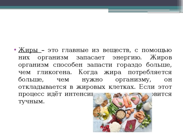 Жиры – это главные из веществ, с помощью них организм запасает энергию. Жиров организм способен запасти гораздо больше, чем гликогена. Когда жира потребляется больше, чем нужно организму, он откладывается в жировых клетках. Если этот процесс идёт интенсивно, человек становится тучным. 