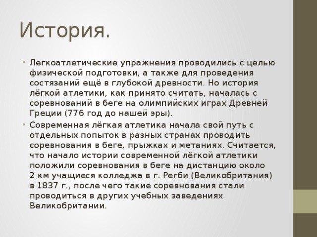 История. Легкоатлетические упражнения проводились с целью физической подготовки, а также для проведения состязаний ещё в глубокой древности. Но история лёгкой атлетики, как принято считать, началась с соревнований в беге на олимпийских играх Древней Греции (776 год до нашей эры). Современная лёгкая атлетика начала свой путь с отдельных попыток в разных странах проводить соревнования в беге, прыжках и метаниях. Считается, что начало истории современной лёгкой атлетики положили соревнования в беге на дистанцию около 2 км учащиеся колледжа в г. Регби (Великобритания) в 1837 г., после чего такие соревнования стали проводиться в других учебных заведениях Великобритании. 