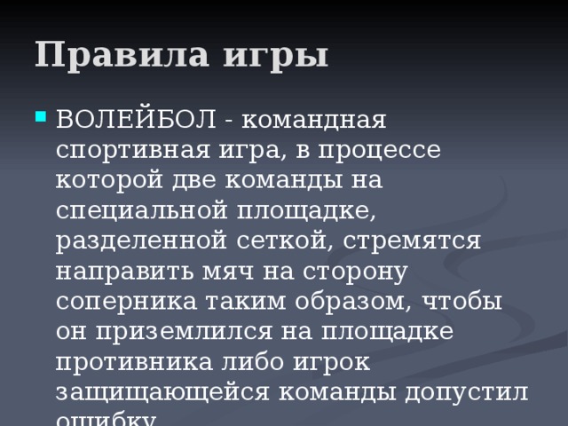 Правила игры ВОЛЕЙБОЛ - командная спортивная игра, в процессе которой две команды на специальной площадке, разделенной сеткой, стремятся направить мяч на сторону соперника таким образом, чтобы он приземлился на площадке противника либо игрок защищающейся команды допустил ошибку. 