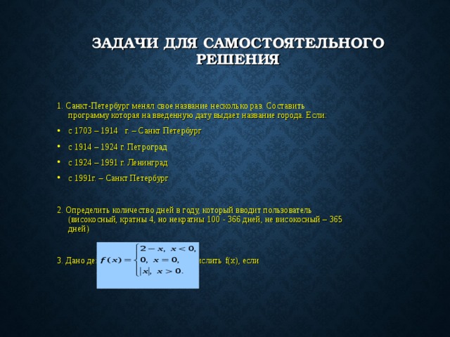 ЗАДАЧИ ДЛЯ САМОСТОЯТЕЛЬНОГО РЕШЕНИЯ 1. Санкт-Петербург менял свое название несколько раз. Составить программу которая на введенную дату выдает название города. Если: с 1703 – 1914 г. – Санкт Петербург с 1914 – 1924 г. Петроград с 1924 – 1991 г. Ленинград с 1991г. – Санкт Петербург 2. Определить количество дней в году, который вводит пользователь (високосный, кратны 4, но некратны 100 - 366 дней, не високосный – 365 дней) 3. Дано действительное число х. Вычислить f(x) ,  если 