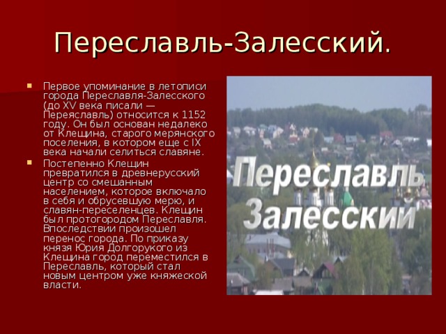 Переславль-Залесский. Первое упоминание в летописи города Переславля-Залесского (до XV века писали — Переяславль) относится к 1152 году. Он был основан недалеко от Клещина, старого мерянского поселения, в котором еще с IX века начали селиться славяне. Постепенно Клещин превратился в древнерусский центр со смешанным населением, которое включало в себя и обрусевшую мерю, и славян-переселенцев. Клещин был протогородом Переславля. Впоследствии произошел перенос города. По приказу князя Юрия Долгорукого из Клещина город переместился в Переславль, который стал новым центром уже княжеской власти. 