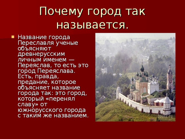 Почему город так называется. Название города Переславля ученые объясняют древнерусским личным именем — Переяслав, то есть это город Переяслава. Есть, правда, предание, которое объясняет название города так: это город, который «перенял славу» от южнорусского города с таким же названием.  