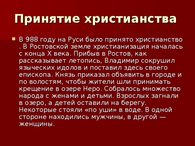 Принятие христианства  В 988 году на Руси было принято христианство . В Ростовской земле христианизация началась с конца X века. Прибыв в Ростов, как рассказывает летопись, Владимир сокрушил языческих идолов и поставил здесь своего епископа. Князь приказал объявить в городе и по волостям, чтобы жители шли принимать крещение в озере Неро. Собралось множество народа с женами и детьми. Взрослых загнали в озеро, а детей оставили на берегу. Некоторые стояли «по уши» в воде. В одной стороне находились мужчины, в другой — женщины. 