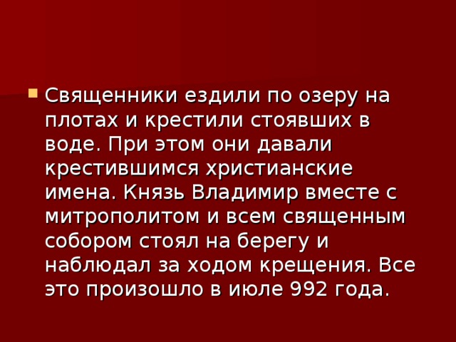 Священники ездили по озеру на плотах и крестили стоявших в воде. При этом они давали крестившимся христианские имена. Князь Владимир вместе с митрополитом и всем священным собором стоял на берегу и наблюдал за ходом крещения. Все это произошло в июле 992 года. 