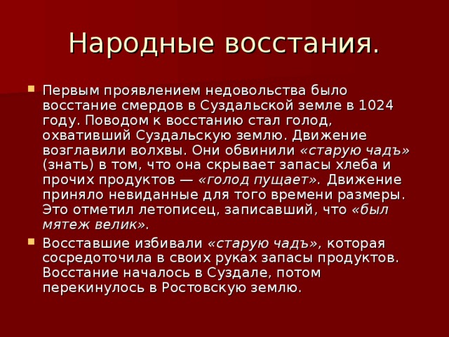 Народные восстания. Первым проявлением недовольства было восстание смердов в Суздальской земле в 1024 году. Поводом к восстанию стал голод, охвативший Суздальскую землю. Движение возглавили волхвы. Они обвинили «старую чадъ» (знать) в том, что она скрывает запасы хлеба и прочих продуктов — «голод пущает». Движение приняло невиданные для того времени размеры. Это отметил летописец, записавший, что «был мятеж велик». Восставшие избивали «старую чадъ», которая сосредоточила в своих руках запасы продуктов. Восстание началось в Суздале, потом перекинулось в Ростовскую землю. 