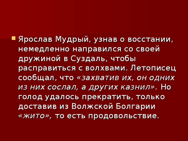 Ярослав Мудрый, узнав о восстании, немедленно направился со своей дружиной в Суздаль, чтобы расправиться с волхвами. Летописец сообщал, что «захватив их, он одних из них сослал, а других казнил». Но голод удалось прекратить, только доставив из Волжской Болгарии «жито», то есть продовольствие. 